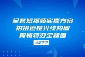 （14465期）全套短视频实操方案，拍摄运镜光线构图，剪辑特效全精通