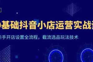 （6260期）0基础抖音小店运营实战课，新手开店设置全流程，截流选品玩法技术
