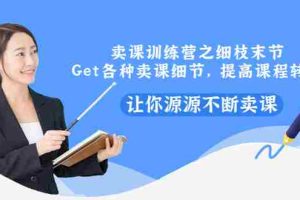 （2939期）卖课训练营之细枝末节，Get各种卖课细节，提高课程转换，让你源源不断卖课