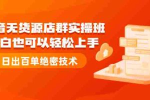 （2173期）抖音无货源店群实操班：小白也可以轻松上手，日出百单绝密技术