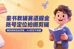 （15326期）童书教辅赛道掘金，账号定位拍摄剪辑，爆款复制选品逻辑，从0到百万销量