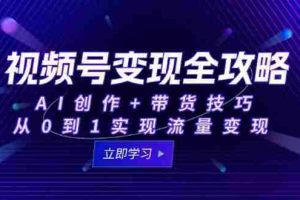（15007期）视频号变现全攻略：AI创作+带货技巧，从0到1实现流量变现
