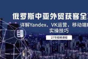 （14959期）俄罗斯中亚外贸获客全攻略，详解Yandex、VK运营，移动端PC端实操技巧