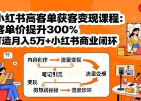 （15981期）小红书高客单获客变现课程：客单价提升300%，打造月入10万+小红书商业闭环