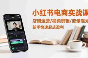 （16536期）小红书电商实战课：店铺运营/视频剪辑/流量曝光，新手快速起店盈利